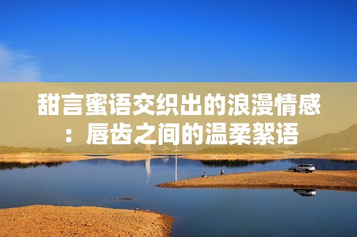 甜言蜜語交織出的浪漫情感：唇齒之間的溫柔絮語