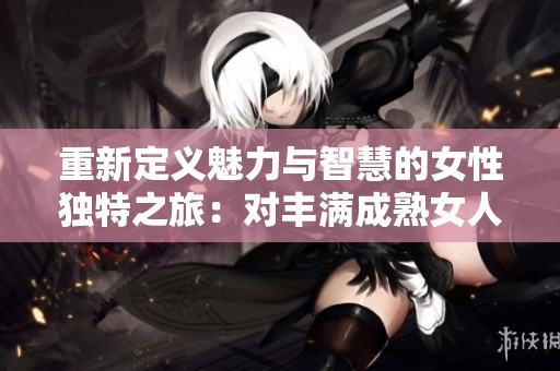 重新定義魅力與智慧的女性獨(dú)特之旅：對(duì)豐滿成熟女人的深度探索與真實(shí)故事