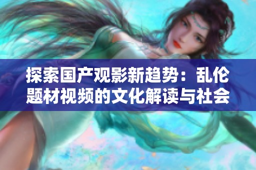 探索國產(chǎn)觀影新趨勢：亂倫題材視頻的文化解讀與社會影響