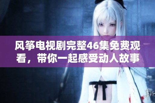 風箏電視劇完整46集免費觀看，帶你一起感受動人故事的魅力與情感
