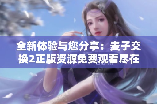 全新體驗(yàn)與您分享：麥子交換2正版資源免費(fèi)觀(guān)看盡在這里
