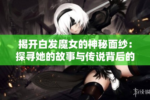 揭開(kāi)白發(fā)魔女的神秘面紗：探尋她的故事與傳說(shuō)背后的真相