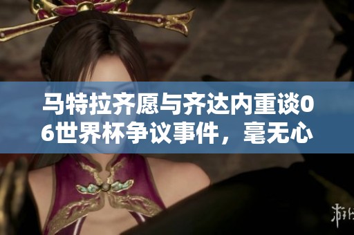 馬特拉齊愿與齊達內(nèi)重談06世界杯爭議事件，毫無心理負(fù)擔(dān)