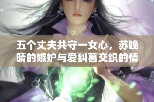 五個(gè)丈夫共守一女心，蘇晚晴的嫉妒與愛糾葛交織的情感世界