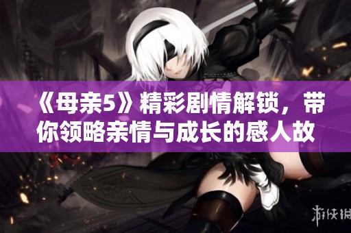《母親5》精彩劇情解鎖，帶你領(lǐng)略親情與成長(zhǎng)的感人故事