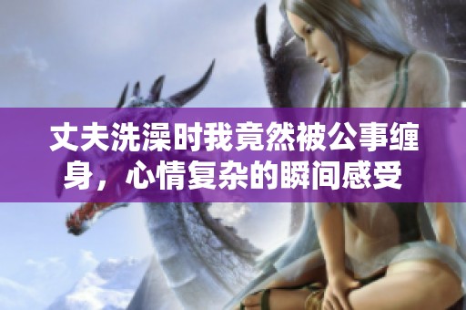 丈夫洗澡時我竟然被公事纏身，心情復(fù)雜的瞬間感受