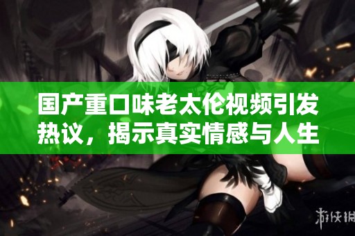 國產(chǎn)重口味老太倫視頻引發(fā)熱議，揭示真實情感與人生困境
