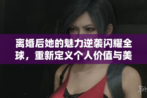 離婚后她的魅力逆襲閃耀全球，重新定義個(gè)人價(jià)值與美麗人生
