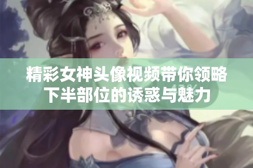 精彩女神頭像視頻帶你領(lǐng)略下半部位的誘惑與魅力 精彩女神頭像視頻帶你領(lǐng)略下半部位的誘惑與魅力