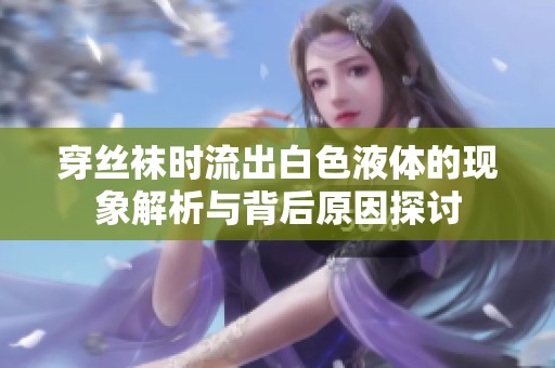 穿絲襪時(shí)流出白色液體的現(xiàn)象解析與背后原因探討