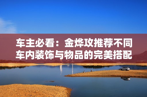 車主必看：金燁攻推薦不同車內(nèi)裝飾與物品的完美搭配技巧