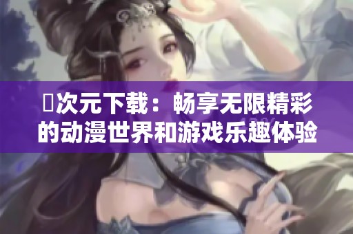 囧次元下載：暢享無限精彩的動(dòng)漫世界和游戲樂趣體驗(yàn)
