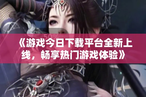 《游戲今日下載平臺全新上線，暢享熱門游戲體驗》
