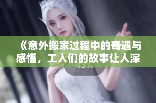 《意外搬家過程中的奇遇與感悟，工人們的故事讓人深思》