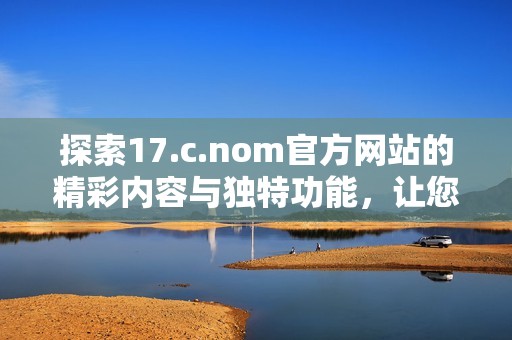 探索17.c.nom官方網(wǎng)站的精彩內(nèi)容與獨(dú)特功能，讓您領(lǐng)略全新數(shù)字體驗(yàn)之旅
