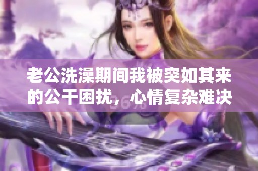 老公洗澡期間我被突如其來的公干困擾，心情復(fù)雜難決定