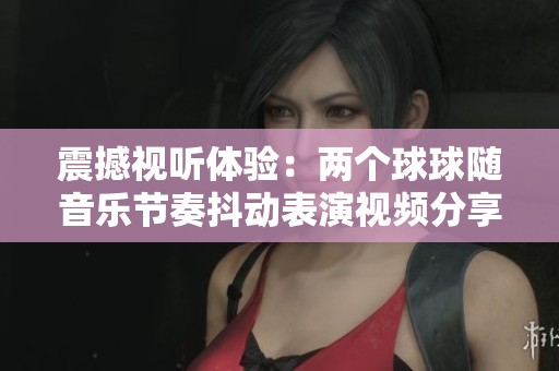 震撼視聽體驗：兩個球球隨音樂節(jié)奏抖動表演視頻分享