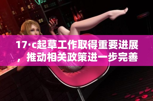 17·c起草工作取得重要進(jìn)展,推動(dòng)相關(guān)政策進(jìn)一步完善和落實(shí) 17·c起草工作取得重要進(jìn)展,推動(dòng)相關(guān)政策進(jìn)一步完善和落實(shí)