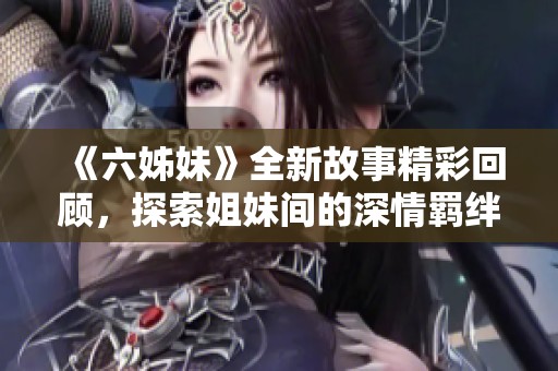 《六姊妹》全新故事精彩回顧，探索姐妹間的深情羈絆與人生選擇之路