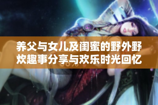 養(yǎng)父與女兒及閨蜜的野外野炊趣事分享與歡樂時(shí)光回憶
