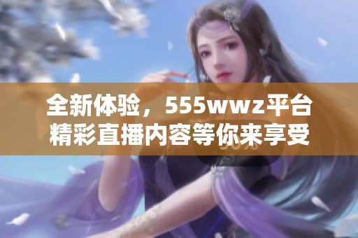全新體驗，555wwz平臺精彩直播內容等你來享受