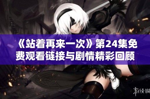 《站著再來一次》第24集免費觀看鏈接與劇情精彩回顧詳解
