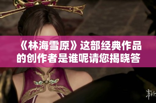 《林海雪原》這部經(jīng)典作品的創(chuàng)作者是誰呢請您揭曉答案