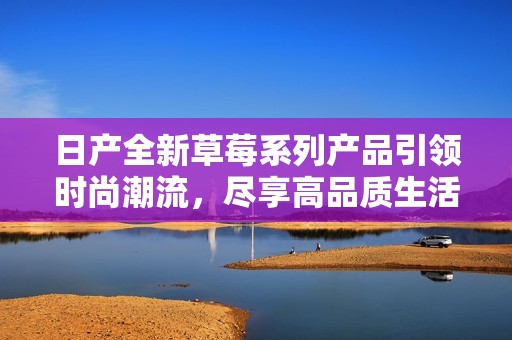日產(chǎn)全新草莓系列產(chǎn)品引領(lǐng)時(shí)尚潮流,盡享高品質(zhì)生活體驗(yàn) 日產(chǎn)全新草莓系列產(chǎn)品引領(lǐng)時(shí)尚潮流,盡享高品質(zhì)生活體驗(yàn)