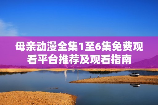 母親動(dòng)漫全集1至6集免費(fèi)觀看平臺(tái)推薦及觀看指南