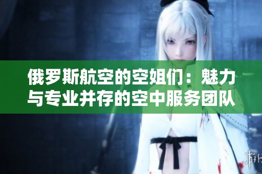 俄羅斯航空的空姐們：魅力與專(zhuān)業(yè)并存的空中服務(wù)團(tuán)隊(duì)揭秘