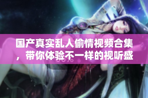國(guó)產(chǎn)真實(shí)亂人偷情視頻合集，帶你體驗(yàn)不一樣的視聽盛宴