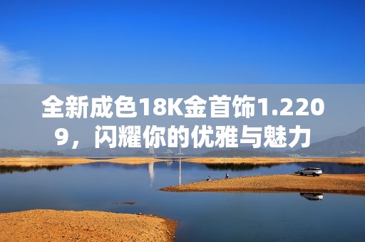 全新成色18K金首飾1.2209，閃耀你的優(yōu)雅與魅力