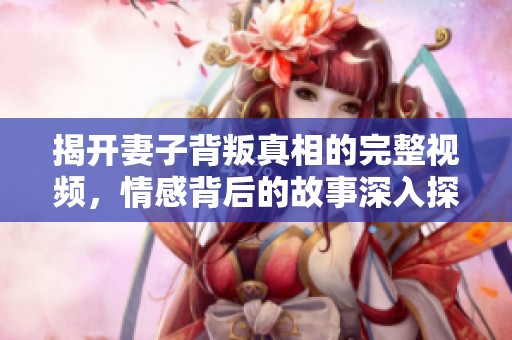 揭開(kāi)妻子背叛真相的完整視頻，情感背后的故事深入探討