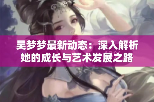 吳夢夢最新動態(tài)：深入解析她的成長與藝術(shù)發(fā)展之路