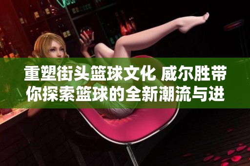 重塑街頭籃球文化 威爾勝帶你探索籃球的全新潮流與進(jìn)化之路