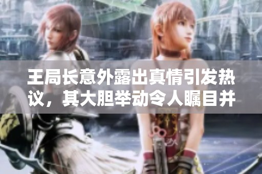 王局長意外露出真情引發(fā)熱議，其大膽舉動令人矚目并引發(fā)討論
