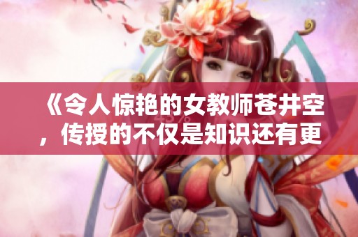 《令人驚艷的女教師蒼井空，傳授的不僅是知識(shí)還有更多心動(dòng)瞬間》