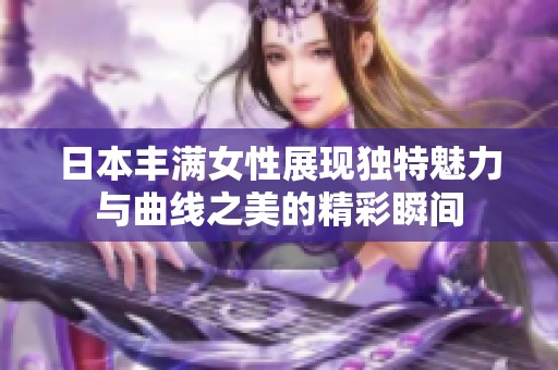 日本豐滿女性展現(xiàn)獨(dú)特魅力與曲線之美的精彩瞬間