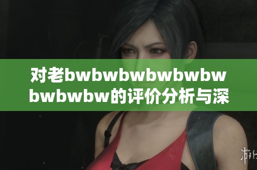 對老bwbwbwbwbwbwbwbwbw的評價分析與深度解讀