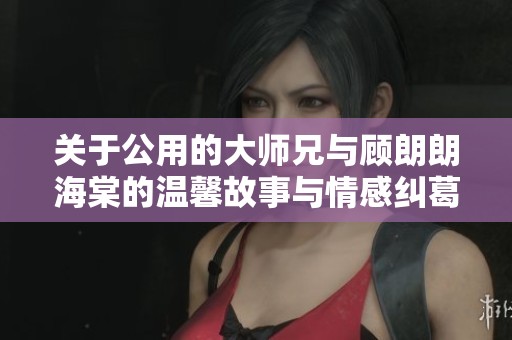 關(guān)于公用的大師兄與顧朗朗海棠的溫馨故事與情感糾葛探討