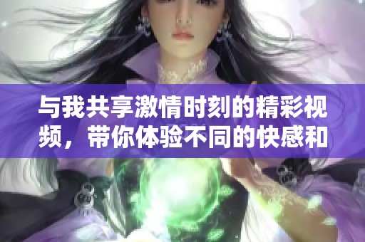 與我共享激情時刻的精彩視頻，帶你體驗不同的快感和樂趣