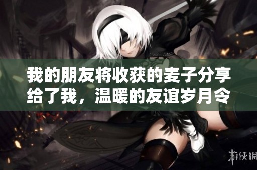 我的朋友將收獲的麥子分享給了我，溫暖的友誼歲月令人難忘
