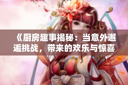 《廚房趣事揭秘：當(dāng)意外邂逅挑戰(zhàn)，帶來(lái)的歡樂(lè)與驚喜》