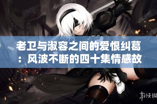 老衛(wèi)與淑容之間的愛恨糾葛：風(fēng)波不斷的四十集情感故事