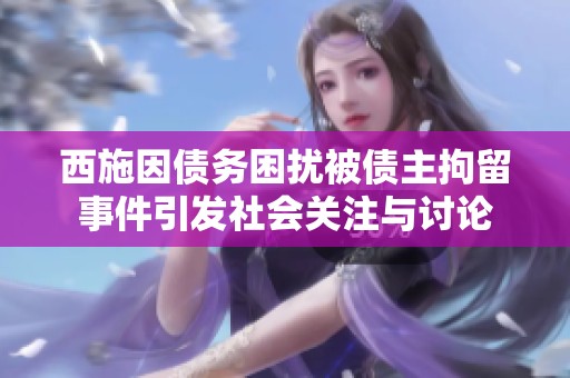 西施因債務困擾被債主拘留事件引發(fā)社會關注與討論