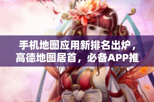 手機地圖應(yīng)用新排名出爐，高德地圖居首，必備APP推薦一覽！