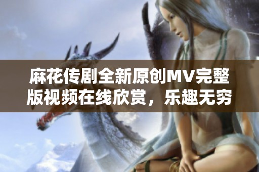 麻花傳劇全新原創(chuàng)MV完整版視頻在線欣賞，樂趣無窮不容錯過