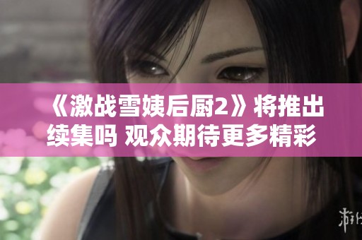 《激戰(zhàn)雪姨后廚2》將推出續(xù)集嗎 觀眾期待更多精彩內(nèi)容
