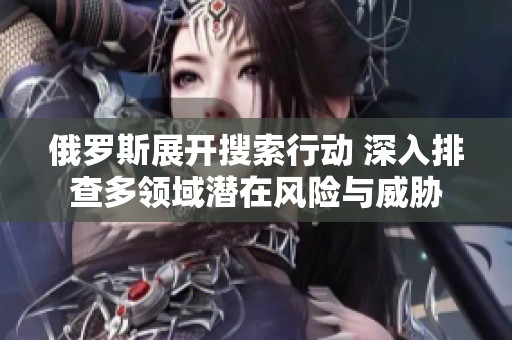 俄羅斯展開(kāi)搜索行動(dòng) 深入排查多領(lǐng)域潛在風(fēng)險(xiǎn)與威脅 俄羅斯展開(kāi)搜索行動(dòng) 深入排查多領(lǐng)域潛在風(fēng)險(xiǎn)與威脅