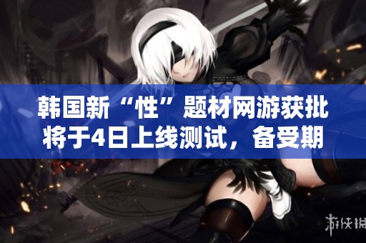 韓國新“性”題材網(wǎng)游獲批將于4日上線測試，備受期待